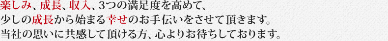 楽しみ、成長、収入、3つの満足度を高めて、少しの成長から始まる幸せのお手伝いをさせて頂きます。当社の思いに共感して頂ける方、心よりお待ちしております。